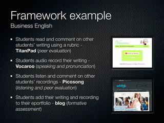 Framework example
Business English

 Students read and comment on other
 students’ writing using a rubric -
 TitanPad (peer evaluation)

 Students audio record their writing -
 Vocaroo (speaking and pronunciation)

 Students listen and comment on other
 students’ recordings - Picosong
 (listening and peer evaluation)

 Students add their writing and recording
 to their eportfolio - blog (formative
 assessment)
 