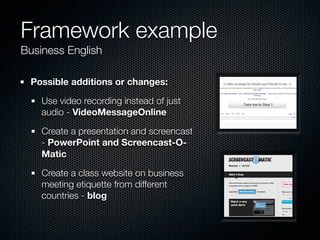Framework example
Business English

 Possible additions or changes:

    Use video recording instead of just
    audio - VideoMessageOnline

    Create a presentation and screencast
    - PowerPoint and Screencast-O-
    Matic

    Create a class website on business
    meeting etiquette from different
    countries - blog
 