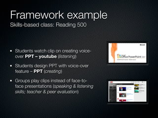 Framework example
Skills-based class: Reading 500



  Students watch clip on creating voice-
  over PPT – youtube (listening)

  Students design PPT with voice-over
  feature – PPT (creating)

  Groups play clips instead of face-to-
  face presentations (speaking & listening
  skills; teacher & peer evaluation)
 