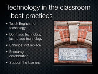 Technology in the classroom
- best practices
Teach English, not
technology
Don’t add technology
just to add technology
Enhance, not replace
Encourage
collaboration
Support the learners
 