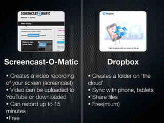 Screencast-O-Matic                   Dropbox
• Creates a video recording   • Creates a folder on ‘the
of your screen (screencast)   cloud’
• Video can be uploaded to    • Sync with phone, tablets
YouTube or downloaded         • Share ﬁles
• Can record up to 15         • Free(mium)
minutes
•Free
 