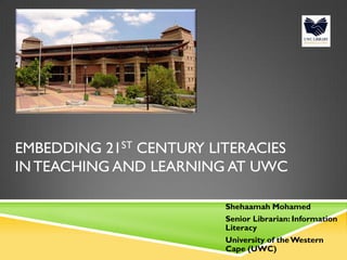 EMBEDDING 21ST CENTURY LITERACIES
IN TEACHING AND LEARNING AT UWC
Shehaamah Mohamed
Senior Librarian: Information
Literacy
University of theWestern
Cape (UWC)
 