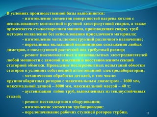 В условиях производственной базы выполняется:
- изготовление элементов поверхностей нагрева котлов с
использованием контактной и ручной электродуговой сварки, а также
применяется стыкосварочная машина, производящая сварку труб
методом оплавления без использования присадочного материала;
- изготовление металлоконструкций различного назначения;
- перезаливка вкладышей подшипников скольжения любых
диметров, с последующей расточкой под требуемый размер;
- ремонт высоковольтных и низковольтных электродвигателей
любой мощности с заменой изоляции и восстановлением секций
статорной обмотки. Проведение послеремонтных испытаний обмотки
статоров в условиях собственной аттестованной электролаборатории;
- механическая обработка деталей, в том числе:
крупногабаритных роторов с максимальным диаметром – 1600 мм,
максимальной длиной – 8000 мм, максимальной массой – 40 т;
- аустенизация гибов труб, выполненных из теплоустойчивых
сталей;
- ремонт нестандартного оборудования;
- изготовление элементов трубопроводов;
- перелопачивание рабочих ступеней роторов турбин. 13
 