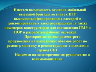 Имеется возможность создания мобильной
выездной бригады во главе с ИТР
высококвалифицированных слесарей и
дипломированных электросварщиков, а также
инженеров-конструкторов для составления ПМР и
ПОР и разработки рабочих чертежей.
Предприятие готово рассмотреть
предложения на выполнение объемов работ по
ремонту, монтажу и реконструкции с выездом в
страны СНГ.
Надеемся на долгосрочное сотрудничество и
взаимопонимание.
21
 