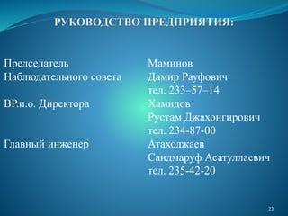 Председатель Маминов
Наблюдательного совета Дамир Рауфович
тел. 233–57–14
ВР.и.о. Директора Хамидов
Рустам Джахонгирович
тел. 234-87-00
Главный инженер Атаходжаев
Саидмаруф Асатуллаевич
тел. 235-42-20
23
 