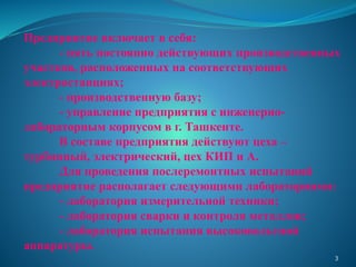 Предприятие включает в себя:
- пять постоянно действующих производственных
участков, расположенных на соответствующих
электростанциях;
- производственную базу;
- управление предприятия с инженерно-
лабораторным корпусом в г. Ташкенте.
В составе предприятия действуют цеха –
турбинный, электрический, цех КИП и А.
Для проведения послеремонтных испытаний
предприятие располагает следующими лабораториями:
- лаборатория измерительной техники;
- лаборатория сварки и контроля металлов;
- лаборатория испытания высоковольтной
аппаратуры.
3
 
