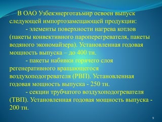 В ОАО Узбекэнерготаъмир освоен выпуск
следующей импортозамещающей продукции:
- элементы поверхности нагрева котлов
(пакеты конвективного пароперегревателя, пакеты
водяного экономайзера). Установленная годовая
мощность выпуска – до 400 тн.
- пакеты набивки горячего слоя
регенеративного вращающегося
воздухоподогревателя (РВП). Установленная
годовая мощность выпуска - 250 тн.
- секции трубчатого воздухоподогревателя
(ТВП). Установленная годовая мощность выпуска -
200 тн.
9
 