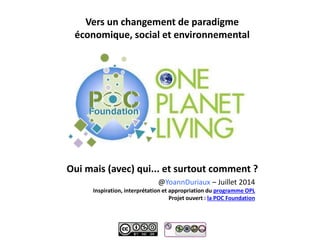 Vers un changement de paradigme
économique, social et environnemental
Oui mais (avec) qui... et surtout comment ?
@YoannDuriaux – Juillet 2014
Inspiration, interprétation et appropriation du programme OPL
Projet ouvert : la POC Foundation
 