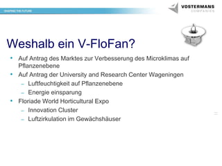 Weshalb ein V-FloFan?
• Auf Antrag des Marktes zur Verbesserung des Microklimas auf
Pflanzenebene
• Auf Antrag der University and Research Center Wageningen
– Luftfeuchtigkeit auf Pflanzenebene
– Energie einsparung
• Floriade World Horticultural Expo
– Innovation Cluster
– Luftzirkulation im Gewächshäuser

 
