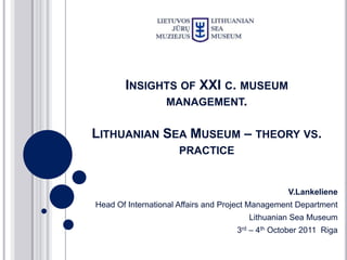 INSIGHTS OF XXI C. MUSEUM
             MANAGEMENT.

LITHUANIAN SEA MUSEUM – THEORY VS.
                     PRACTICE


                                                  V.Lankeliene
Head Of International Affairs and Project Management Department
                                       Lithuanian Sea Museum
                                    3rd – 4th October 2011 Riga
 