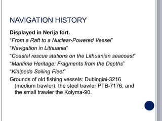 NAVIGATION HISTORY
Displayed in Nerija fort.
“From a Raft to a Nuclear-Powered Vessel”
“Navigation in Lithuania”
“Coastal rescue stations on the Lithuanian seacoast”
“Maritime Heritage: Fragments from the Depths”
“Klaipeda Sailing Fleet”
Grounds of old fishing vessels: Dubingiai-3216
  (medium trawler), the steel trawler PTB-7176, and
  the small trawler the Kolyma-90.
 