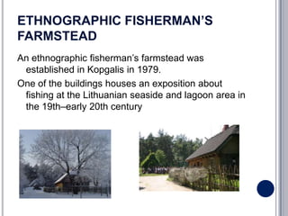 ETHNOGRAPHIC FISHERMAN’S
FARMSTEAD
An ethnographic fisherman’s farmstead was
 established in Kopgalis in 1979.
One of the buildings houses an exposition about
 fishing at the Lithuanian seaside and lagoon area in
 the 19th–early 20th century
 