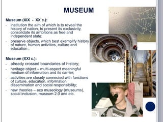MUSEUM
Museum (XIX - XX c.):
- institution the aim of which is to reveal the
  history of nation, to present its exclusivity,
  consolidate its ambitions as free and
  independent state;
- preserve objects, which best exemplify history
  of nature, human activities, culture and
  education ;

Museum (XXI c.):
-   already crossed boundaries of history;
-   heritage object – multi-aspect meaningful
    medium of information and its carrier;
-   activities are closely connected with functions
    of culture, education, information
    dissemination and social responsibility;
-   new theories – eco museology (museums),
    social inclusion, museum 2.0 and etc.
 