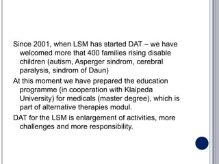 Since 2001, when LSM has started DAT – we have
  welcomed more that 400 families rising disable
  children (autism, Asperger sindrom, cerebral
  paralysis, sindrom of Daun)
At this moment we have prepared the education
  programme (in cooperation with Klaipeda
  University) for medicals (master degree), which is
  part of alternative therapies modul.
DAT for the LSM is enlargement of activities, more
  challenges and more responsibility.
 