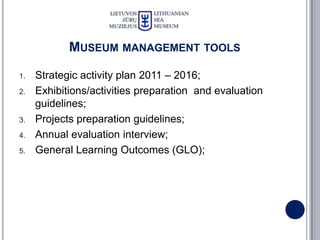 MUSEUM MANAGEMENT TOOLS

1.   Strategic activity plan 2011 – 2016;
2.   Exhibitions/activities preparation and evaluation
     guidelines;
3.   Projects preparation guidelines;
4.   Annual evaluation interview;
5.   General Learning Outcomes (GLO);
 