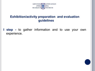 Exhibition/activity preparation and evaluation
                        guidelines

I step - to gather information and to use your own
  experience.
 
