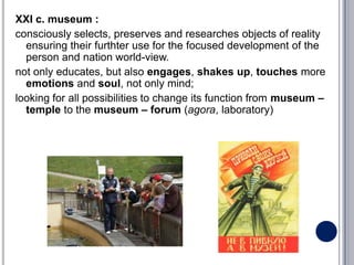 XXI c. museum :
consciously selects, preserves and researches objects of reality
  ensuring their furthter use for the focused development of the
  person and nation world-view.
not only educates, but also engages, shakes up, touches more
  emotions and soul, not only mind;
looking for all possibilities to change its function from museum –
  temple to the museum – forum (agora, laboratory)
 
