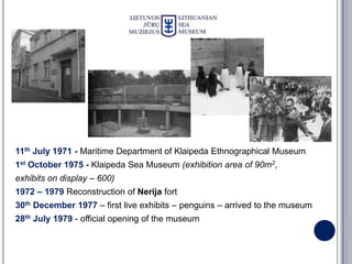 11th July 1971 - Maritime Department of Klaipeda Ethnographical Museum
1st October 1975 - Klaipeda Sea Museum (exhibition area of 90m2,
exhibits on display – 600)
1972 – 1979 Reconstruction of Nerija fort
30th December 1977 – first live exhibits – penguins – arrived to the museum
28th July 1979 - official opening of the museum
 