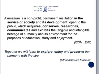 A museum is a non-profit, permanent institution in the
  service of society and its development, open to the
  public, which acquires, conserves, researches,
  communicates and exhibits the tangible and intangible
  heritage of humanity and its environment for the
  purposes of education, study and enjoyment.
                                               (ICOM , 2007)


Together we will learn to explore, enjoy and preserve our
  harmony with the sea
                                     (Lithuanian Sea Museum)
 