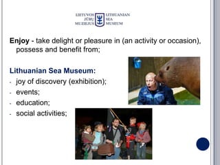 Enjoy - take delight or pleasure in (an activity or occasion),
 possess and benefit from;

Lithuanian Sea Museum:
- joy of discovery (exhibition);

- events;

- education;

- social activities;
 