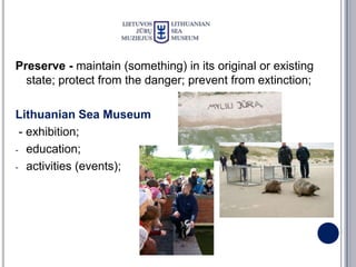 Preserve - maintain (something) in its original or existing
  state; protect from the danger; prevent from extinction;

Lithuanian Sea Museum
 - exhibition;
- education;

- activities (events);
 