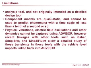 Page 15 of 14
Intelligent Powertrain Design
Limitations
• analysis tool, and not originally intended as a detailed
design tool
• Component models are quasi-static, and cannot be
used to predict phenomena with a time scale of less
than a tenth of a second or so
• Physical vibrations, electric field oscillations and other
dynamics cannot be captured using ADVISOR, however
recent linkages with other tools such as Saber,
Simplorer, and Sinda/Fluint allow a detailed study of
these transients in those tools with the vehicle level
impacts linked back into ADVISOR
 