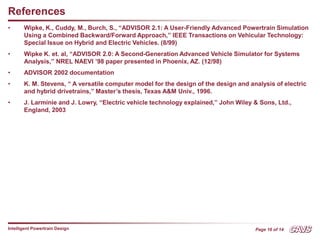 Page 16 of 14
Intelligent Powertrain Design
References
• Wipke, K., Cuddy, M., Burch, S., “ADVISOR 2.1: A User-Friendly Advanced Powertrain Simulation
Using a Combined Backward/Forward Approach,” IEEE Transactions on Vehicular Technology:
Special Issue on Hybrid and Electric Vehicles. (8/99)
• Wipke K. et. al, “ADVISOR 2.0: A Second-Generation Advanced Vehicle Simulator for Systems
Analysis,” NREL NAEVI ’98 paper presented in Phoenix, AZ. (12/98)
• ADVISOR 2002 documentation
• K. M. Stevens, “ A versatile computer model for the design of the design and analysis of electric
and hybrid drivetrains,” Master’s thesis, Texas A&M Univ., 1996.
• J. Larminie and J. Lowry, “Electric vehicle technology explained,” John Wiley & Sons, Ltd.,
England, 2003
 