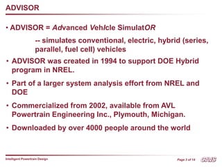 Page 3 of 14
Intelligent Powertrain Design
ADVISOR
• ADVISOR = Advanced VehIcle SimulatOR
-- simulates conventional, electric, hybrid (series,
parallel, fuel cell) vehicles
• ADVISOR was created in 1994 to support DOE Hybrid
program in NREL.
• Part of a larger system analysis effort from NREL and
DOE
• Commercialized from 2002, available from AVL
Powertrain Engineering Inc., Plymouth, Michigan.
• Downloaded by over 4000 people around the world
 