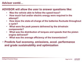 Page 5 of 14
Intelligent Powertrain Design
Advisor contd…
• Was the vehicle able to follow the speed trace?
• How much fuel and/or electric energy were required in the
attempt?
• How does the state-of-charge of the batteries fluctuate throughout
a cycle?
• What were the peak powers delivered by the drivetrain
components?
• What was the distribution of torques and speeds that the piston
engine delivered?
• What was the average efficiency of the transmission?
• Predicts fuel economy, emissions, accel. performance
and grade sustainability and optimization
ADVISOR will allow the user to answer questions like:
 