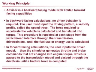 Page 6 of 14
Intelligent Powertrain Design
Working Principle
• Advisor is a backward facing model with limited forward
facing capabilities
• In backward-facing calculations, no driver behavior is
required. The user must input the driving pattern, a velocity
profile, called the speed trace. The force required to
accelerate the vehicle is calculated and translated into
torque. This procedure is repeated at each stage from the
vehicle/road interface through the transmission,
drivetrain,etc., until the fuel use or energy use is calculated
• In forward-facing calculations, the user inputs the driver
model, then the simulator generates throttle and brake
commands that are changed into engine torque, which is
passed to the transmission model and passed through the
drivetrain until a tractive force is computed.
 