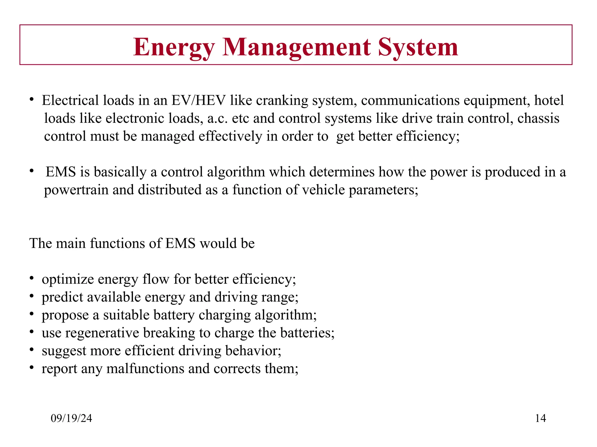 09/19/24 14
Energy Management System
• Electrical loads in an EV/HEV like cranking system, communications equipment, hotel
loads like electronic loads, a.c. etc and control systems like drive train control, chassis
control must be managed effectively in order to get better efficiency;
• EMS is basically a control algorithm which determines how the power is produced in a
powertrain and distributed as a function of vehicle parameters;
The main functions of EMS would be
• optimize energy flow for better efficiency;
• predict available energy and driving range;
• propose a suitable battery charging algorithm;
• use regenerative breaking to charge the batteries;
• suggest more efficient driving behavior;
• report any malfunctions and corrects them;
 
