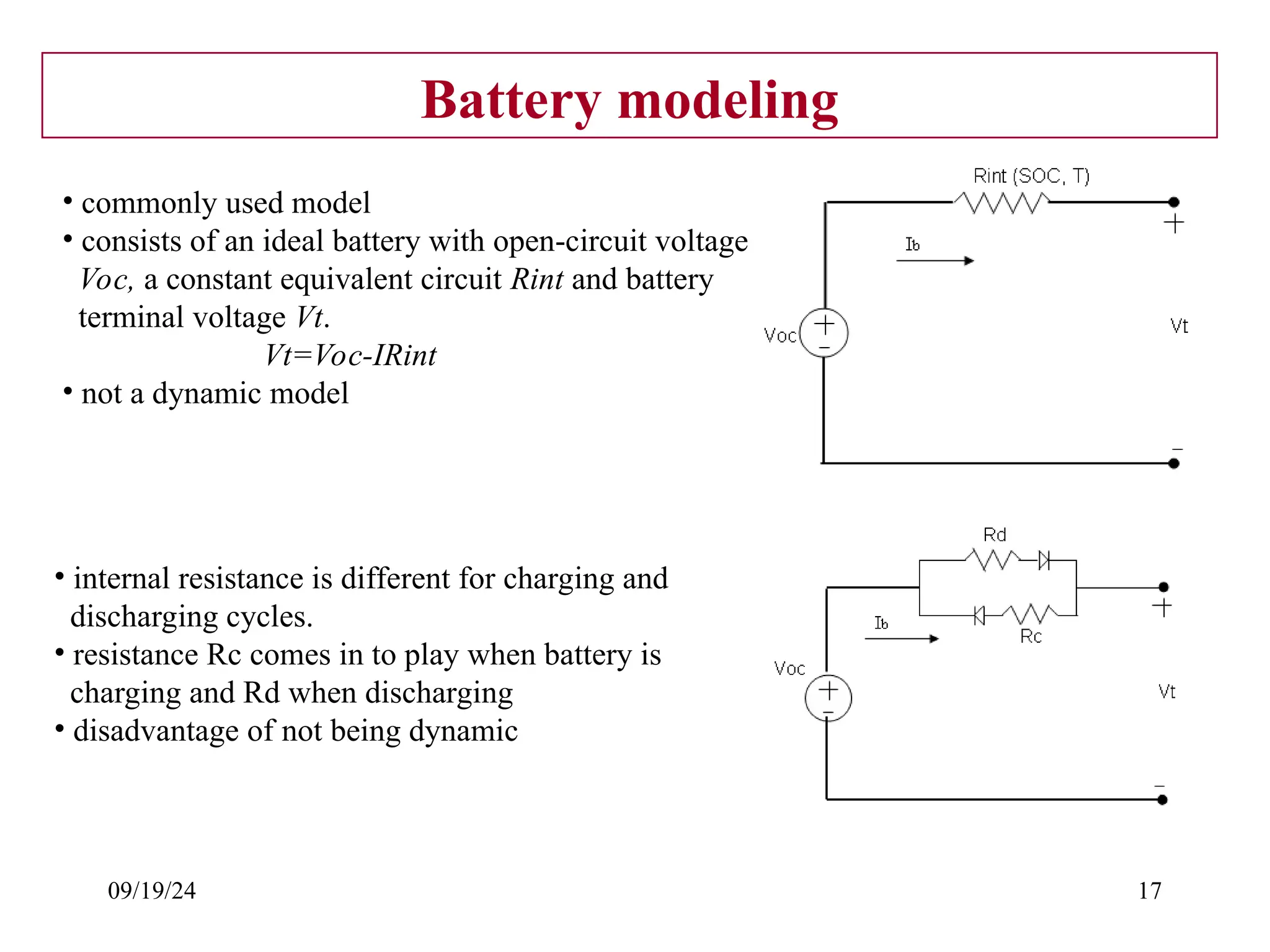 09/19/24 17
Battery modeling
• commonly used model
• consists of an ideal battery with open-circuit voltage
Voc, a constant equivalent circuit Rint and battery
terminal voltage Vt.
Vt=Voc-IRint
• not a dynamic model
• internal resistance is different for charging and
discharging cycles.
• resistance Rc comes in to play when battery is
charging and Rd when discharging
• disadvantage of not being dynamic
 