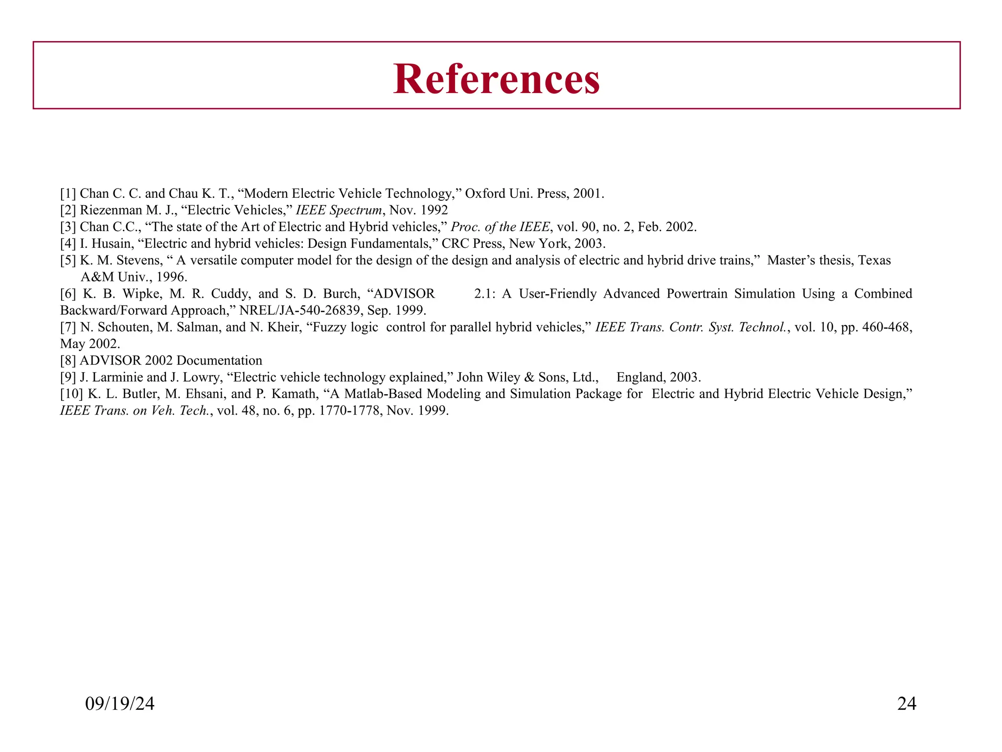 09/19/24 24
References
[1] Chan C. C. and Chau K. T., “Modern Electric Vehicle Technology,” Oxford Uni. Press, 2001.
[2] Riezenman M. J., “Electric Vehicles,” IEEE Spectrum, Nov. 1992
[3] Chan C.C., “The state of the Art of Electric and Hybrid vehicles,” Proc. of the IEEE, vol. 90, no. 2, Feb. 2002.
[4] I. Husain, “Electric and hybrid vehicles: Design Fundamentals,” CRC Press, New York, 2003.
[5] K. M. Stevens, “ A versatile computer model for the design of the design and analysis of electric and hybrid drive trains,” Master’s thesis, Texas
A&M Univ., 1996.
[6] K. B. Wipke, M. R. Cuddy, and S. D. Burch, “ADVISOR 2.1: A User-Friendly Advanced Powertrain Simulation Using a Combined
Backward/Forward Approach,” NREL/JA-540-26839, Sep. 1999.
[7] N. Schouten, M. Salman, and N. Kheir, “Fuzzy logic control for parallel hybrid vehicles,” IEEE Trans. Contr. Syst. Technol., vol. 10, pp. 460-468,
May 2002.
[8] ADVISOR 2002 Documentation
[9] J. Larminie and J. Lowry, “Electric vehicle technology explained,” John Wiley & Sons, Ltd., England, 2003.
[10] K. L. Butler, M. Ehsani, and P. Kamath, “A Matlab-Based Modeling and Simulation Package for Electric and Hybrid Electric Vehicle Design,”
IEEE Trans. on Veh. Tech., vol. 48, no. 6, pp. 1770-1778, Nov. 1999.
 