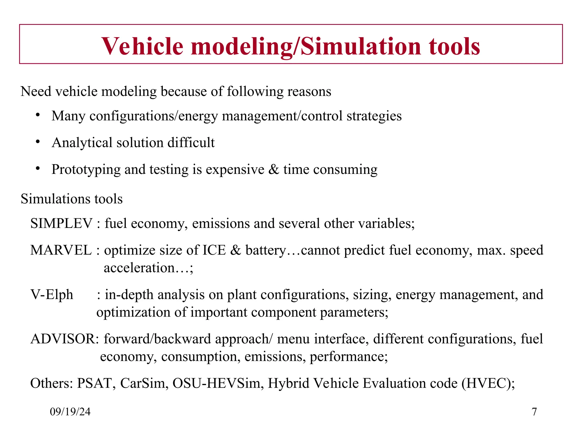 09/19/24 7
Vehicle modeling/Simulation tools
• Many configurations/energy management/control strategies
• Analytical solution difficult
• Prototyping and testing is expensive & time consuming
Need vehicle modeling because of following reasons
SIMPLEV : fuel economy, emissions and several other variables;
MARVEL : optimize size of ICE & battery…cannot predict fuel economy, max. speed
acceleration…;
V-Elph : in-depth analysis on plant configurations, sizing, energy management, and
optimization of important component parameters;
ADVISOR: forward/backward approach/ menu interface, different configurations, fuel
economy, consumption, emissions, performance;
Others: PSAT, CarSim, OSU-HEVSim, Hybrid Vehicle Evaluation code (HVEC);
Simulations tools
 