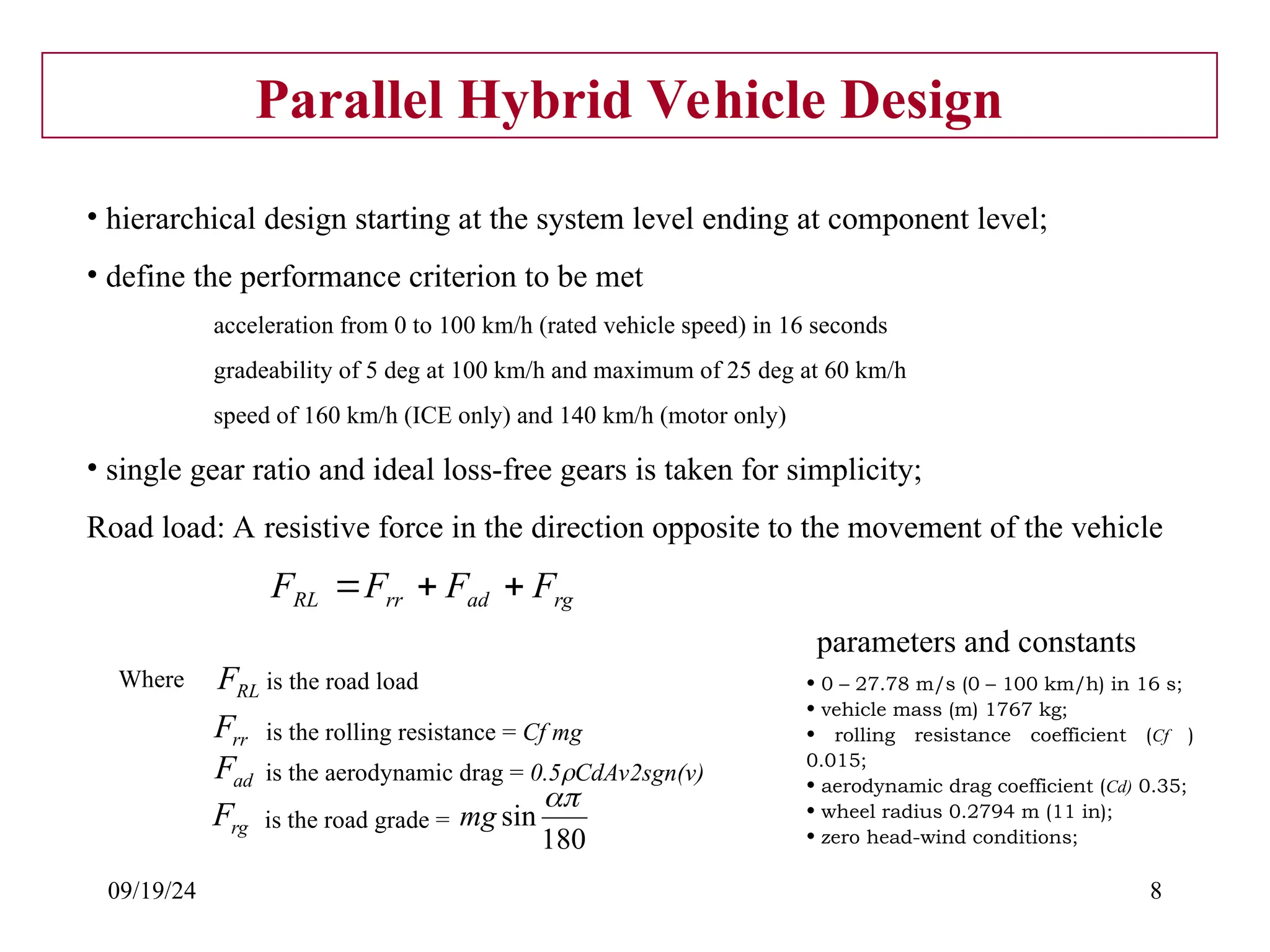 09/19/24 8
Parallel Hybrid Vehicle Design
• hierarchical design starting at the system level ending at component level;
• define the performance criterion to be met
acceleration from 0 to 100 km/h (rated vehicle speed) in 16 seconds
gradeability of 5 deg at 100 km/h and maximum of 25 deg at 60 km/h
speed of 160 km/h (ICE only) and 140 km/h (motor only)
• single gear ratio and ideal loss-free gears is taken for simplicity;
Road load: A resistive force in the direction opposite to the movement of the vehicle
rg
ad
rr
RL F
F
F
F 


RL
F
Where is the road load
rr
F is the rolling resistance = Cf mg
ad
F is the aerodynamic drag = 0.5CdAv2sgn(v)
rg
F is the road grade =
180
sin

mg
• 0 – 27.78 m/s (0 – 100 km/h) in 16 s;
• vehicle mass (m) 1767 kg;
• rolling resistance coefficient (Cf )
0.015;
• aerodynamic drag coefficient (Cd) 0.35;
• wheel radius 0.2794 m (11 in);
• zero head-wind conditions;
parameters and constants
 