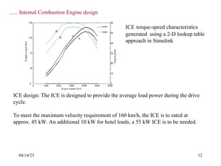 04/14/25 12
ICE design: The ICE is designed to provide the average load power during the drive
cycle.
To meet the maximum velocity requirement of 160 km/h, the ICE is to rated at
approx. 45 kW. An additional 10 kW for hotel loads, a 55 kW ICE is to be needed.
ICE torque-speed characteristics
generated using a 2-D lookup table
approach in Simulink
...... Internal Combustion Engine design
 