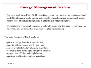 04/14/25 14
Energy Management System
• Electrical loads in an EV/HEV like cranking system, communications equipment, hotel
loads like electronic loads, a.c. etc and control systems like drive train control, chassis
control must be managed effectively in order to get better efficiency;
• EMS is basically a control algorithm which determines how the power is produced in a
powertrain and distributed as a function of vehicle parameters;
The main functions of EMS would be
• optimize energy flow for better efficiency;
• predict available energy and driving range;
• propose a suitable battery charging algorithm;
• use regenerative breaking to charge the batteries;
• suggest more efficient driving behavior;
• report any malfunctions and corrects them;
 