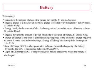 04/14/25 16
Battery
Terminology
• Capacity is the amount of charge the battery can supply. SI unit is Amphour
• Specific energy is a measure of electrical energy stored for every kilogram of battery mass.
SI unit is Wh/kg
• Energy density is the amount of electrical energy stored per cubic meter of battery volume.
SI unit is Wh/m3
• Specific power is the amount of power obtained per kilogram of battery. SI unit is W/kg.
• Energy efficiency is the ratio of electrical energy supplied to the amount of energy required
to return it to the state before discharge. Energy efficiency of a battery is in the range of
55 – 75 %.
• State of Charge (SOC) is a key parameter, indicates the residual capacity of a battery.
Typically, the SOC is maintained between 20% and 95%.
• Depth of Discharge (DOD) is the percentage of battery capacity to which the battery is
discharged.
 