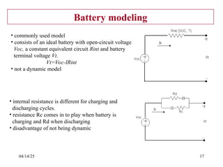 04/14/25 17
Battery modeling
• commonly used model
• consists of an ideal battery with open-circuit voltage
Voc, a constant equivalent circuit Rint and battery
terminal voltage Vt.
Vt=Voc-IRint
• not a dynamic model
• internal resistance is different for charging and
discharging cycles.
• resistance Rc comes in to play when battery is
charging and Rd when discharging
• disadvantage of not being dynamic
 