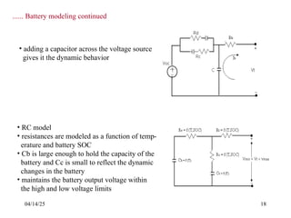 04/14/25 18
...... Battery modeling continued
• adding a capacitor across the voltage source
gives it the dynamic behavior
• RC model
• resistances are modeled as a function of temp-
erature and battery SOC
• Cb is large enough to hold the capacity of the
battery and Cc is small to reflect the dynamic
changes in the battery
• maintains the battery output voltage within
the high and low voltage limits
 