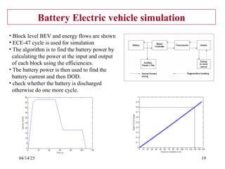 04/14/25 19
Battery Electric vehicle simulation
• Block level BEV and energy flows are shown
• ECE-47 cycle is used for simulation
• The algorithm is to find the battery power by
calculating the power at the input and output
of each block using the efficiencies.
• The battery power is then used to find the
battery current and then DOD.
• check whether the battery is discharged
otherwise do one more cycle.
 