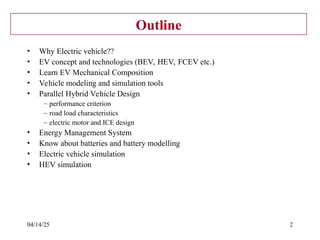 04/14/25 2
Outline
• Why Electric vehicle??
• EV concept and technologies (BEV, HEV, FCEV etc.)
• Learn EV Mechanical Composition
• Vehicle modeling and simulation tools
• Parallel Hybrid Vehicle Design
– performance criterion
– road load characteristics
– electric motor and ICE design
• Energy Management System
• Know about batteries and battery modelling
• Electric vehicle simulation
• HEV simulation
 