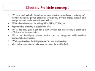 04/14/25 4
Electric Vehicle concept
• EV is a road vehicle based on modern electric propulsion consisting of
electric machines, power electronic converters, electric energy sources and
storage devices, and electronic controllers;
• EV is a broad concept, including BEV, HEV, FCEV, etc;
• Regenerative breaking is possible in EVs;
• EV is not only just a car but a new system for our society’s clean and
efficient road transportation;
• EV is an intelligent system which can be integrated with modern
transportation networks;
• EV design involves the integration of art and engineering;
• More advancements are to be done to make them affordable;
 