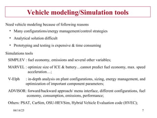 04/14/25 7
Vehicle modeling/Simulation tools
• Many configurations/energy management/control strategies
• Analytical solution difficult
• Prototyping and testing is expensive & time consuming
Need vehicle modeling because of following reasons
SIMPLEV : fuel economy, emissions and several other variables;
MARVEL : optimize size of ICE & battery…cannot predict fuel economy, max. speed
acceleration…;
V-Elph : in-depth analysis on plant configurations, sizing, energy management, and
optimization of important component parameters;
ADVISOR: forward/backward approach/ menu interface, different configurations, fuel
economy, consumption, emissions, performance;
Others: PSAT, CarSim, OSU-HEVSim, Hybrid Vehicle Evaluation code (HVEC);
Simulations tools
 