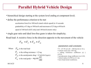 04/14/25 8
Parallel Hybrid Vehicle Design
• hierarchical design starting at the system level ending at component level;
• define the performance criterion to be met
acceleration from 0 to 100 km/h (rated vehicle speed) in 16 seconds
gradeability of 5 deg at 100 km/h and maximum of 25 deg at 60 km/h
speed of 160 km/h (ICE only) and 140 km/h (motor only)
• single gear ratio and ideal loss-free gears is taken for simplicity;
Road load: A resistive force in the direction opposite to the movement of the vehicle
rg
ad
rr
RL F
F
F
F 


RL
F
Where is the road load
rr
F is the rolling resistance = Cf mg
ad
F is the aerodynamic drag = 0.5CdAv2sgn(v)
rg
F is the road grade =
180
sin

mg
• 0 – 27.78 m/s (0 – 100 km/h) in 16 s;
• vehicle mass (m) 1767 kg;
• rolling resistance coefficient (Cf )
0.015;
• aerodynamic drag coefficient (Cd) 0.35;
• wheel radius 0.2794 m (11 in);
• zero head-wind conditions;
parameters and constants
 
