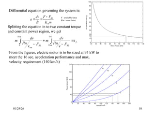 01/29/26 10
Differential equation governing the system is:
m
K
F
F
dt
dv
a
m
RL



Splitting the equation in to two constant torque
and constant power region, we get
f
Vrv
Vrm RL
Vrm
RL
rm
t
F
v
Pm
dv
m
F
v
Pm
dv
m 





0
From the figures, electric motor is to be sized at 95 kW to
meet the 16 sec. acceleration performance and max.
velocity requirement (140 km/h)
F - available force
Km - mass factor
 