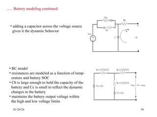 01/29/26 18
...... Battery modeling continued
• adding a capacitor across the voltage source
gives it the dynamic behavior
• RC model
• resistances are modeled as a function of temp-
erature and battery SOC
• Cb is large enough to hold the capacity of the
battery and Cc is small to reflect the dynamic
changes in the battery
• maintains the battery output voltage within
the high and low voltage limits
 