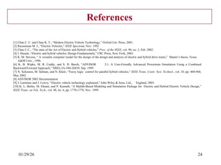 01/29/26 24
References
[1] Chan C. C. and Chau K. T., “Modern Electric Vehicle Technology,” Oxford Uni. Press, 2001.
[2] Riezenman M. J., “Electric Vehicles,” IEEE Spectrum, Nov. 1992
[3] Chan C.C., “The state of the Art of Electric and Hybrid vehicles,” Proc. of the IEEE, vol. 90, no. 2, Feb. 2002.
[4] I. Husain, “Electric and hybrid vehicles: Design Fundamentals,” CRC Press, New York, 2003.
[5] K. M. Stevens, “ A versatile computer model for the design of the design and analysis of electric and hybrid drive trains,” Master’s thesis, Texas
A&M Univ., 1996.
[6] K. B. Wipke, M. R. Cuddy, and S. D. Burch, “ADVISOR 2.1: A User-Friendly Advanced Powertrain Simulation Using a Combined
Backward/Forward Approach,” NREL/JA-540-26839, Sep. 1999.
[7] N. Schouten, M. Salman, and N. Kheir, “Fuzzy logic control for parallel hybrid vehicles,” IEEE Trans. Contr. Syst. Technol., vol. 10, pp. 460-468,
May 2002.
[8] ADVISOR 2002 Documentation
[9] J. Larminie and J. Lowry, “Electric vehicle technology explained,” John Wiley & Sons, Ltd., England, 2003.
[10] K. L. Butler, M. Ehsani, and P. Kamath, “A Matlab-Based Modeling and Simulation Package for Electric and Hybrid Electric Vehicle Design,”
IEEE Trans. on Veh. Tech., vol. 48, no. 6, pp. 1770-1778, Nov. 1999.
 
