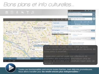 Bons plans et info culturelles...
Toutes ces fonctionnalités sont encore toutes fraiches, mais déjà très prometteuses.
Nous allons travailler pour les rendre encore plus indispensables !
Sortie culturelle, musée, resto, cafés sympas..-
Trouve rapidement grâce à leurs géolocalisations, les
bons plans à proximité...
L'application permet aussi aux utilisateurs de
soumettre des bons plans; enrichissant ainsi les
sources de données pour construire l'open data de
demain !!
 