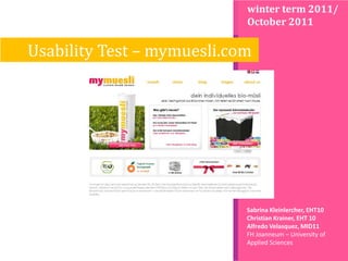winter term 2011/
                            October 2011

Usability Test – mymuesli.com




                            Sabrina Kleinlercher, EHT10
                            Christian Krainer, EHT 10
                            Alfredo Velasquez, MID11
                            FH Joanneum – University of
                            Applied Sciences
 